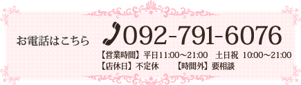 お電話はこちら [TEL]092-791-6076【営業時間】　平日11:00～21:00　　土日祝  10:00～21:00【店休日】不定休【時間外】要相談