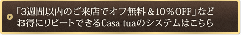 「3週間以内のご来店でオフ無料＆10％OFF」など お得にリピートできるCasa-tuaのシステムはこちら 