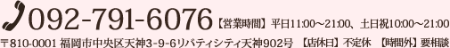 [TEL]092-791-6076 [住所]〒810-0001 福岡市中央区天神3-9-6リバティシティ天神902号 【営業時間】平日11:00～21:00、土日祝10:00～21:00 【店休日】不定休【時間外】要相談