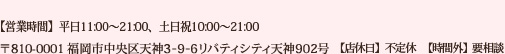 [TEL]092-791-6076 [住所]〒810-0001 福岡市中央区天神3-9-6リバティシティ天神902号 【営業時間】平日11:00～21:00、土日祝10:00～21:00 【店休日】不定休【時間外】要相談