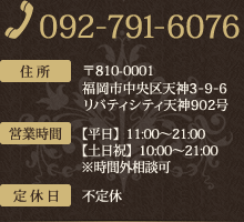 [TEL]092-791-6076 [住所]〒810-0001 福岡市中央区天神3-9-6リバティシティ天神902号 営業時間　【平日】11:00～21:00　【土日祝】10:00～21:00 ※時間外相談可